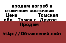 продам погреб в отличном состоянии  › Цена ­ 70 000 - Томская обл., Томск г. Другое » Продам   